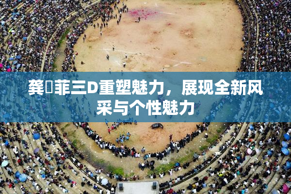 龚玥菲三D重塑魅力，展现全新风采与个性魅力