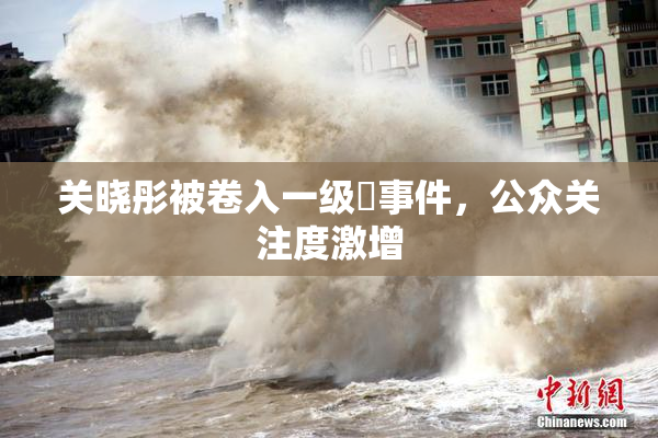 关晓彤被卷入一级婬事件，公众关注度激增