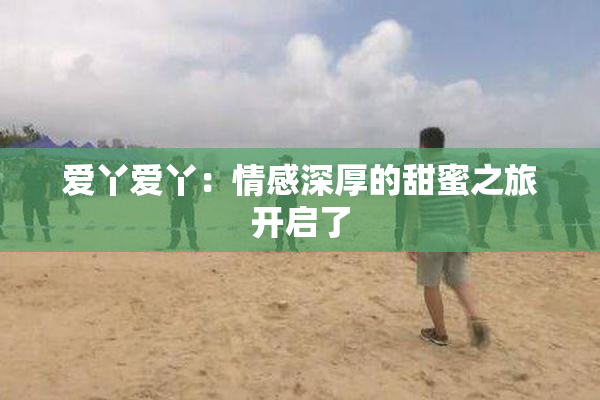 爱丫爱丫：情感深厚的甜蜜之旅开启了