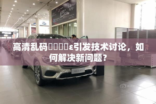 高清乱码❌‌❌‌ε引发技术讨论，如何解决新问题？