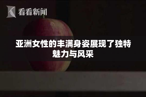 亚洲女性的丰满身姿展现了独特魅力与风采