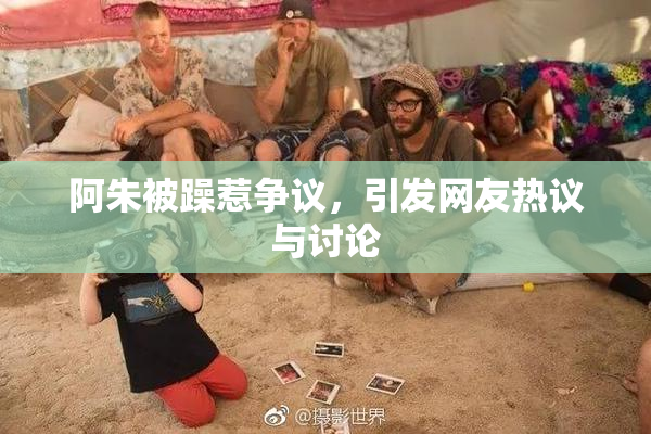 阿朱被躁惹争议，引发网友热议与讨论