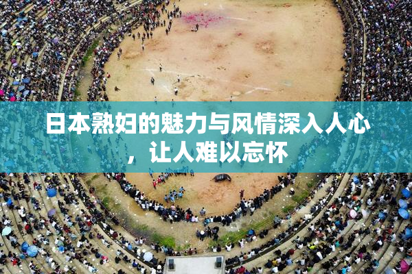 日本熟妇的魅力与风情深入人心，让人难以忘怀