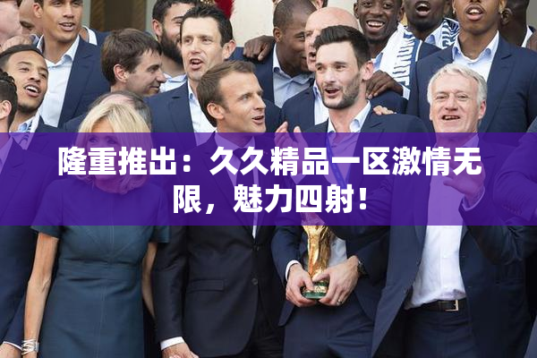 隆重推出：久久精品一区激情无限，魅力四射！