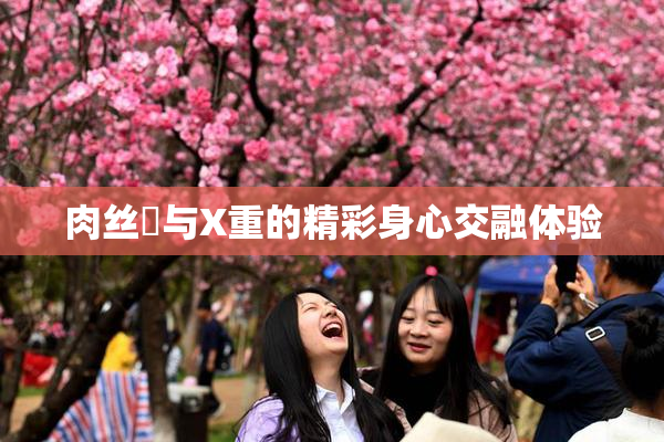 肉丝祙与X重的精彩身心交融体验