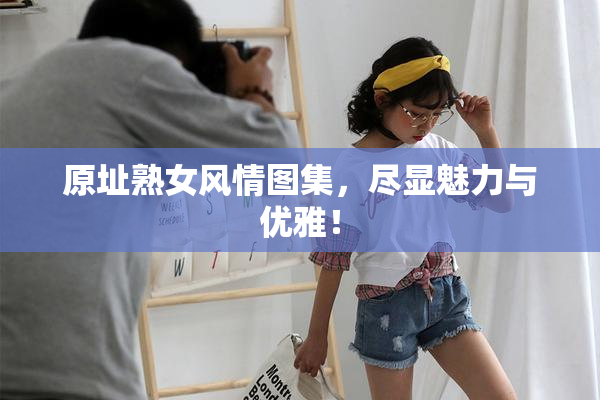 原址熟女风情图集，尽显魅力与优雅！