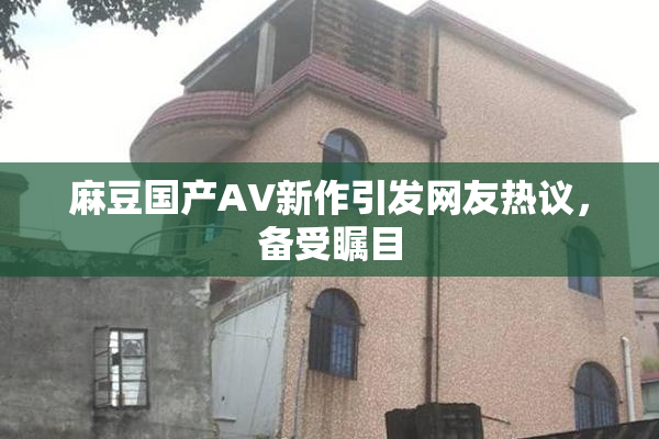 麻豆国产AV新作引发网友热议，备受瞩目