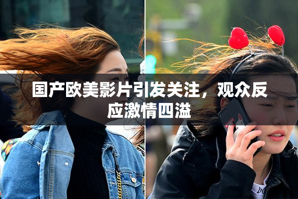 国产欧美影片引发关注，观众反应激情四溢