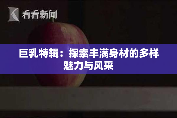 巨乳特辑：探索丰满身材的多样魅力与风采