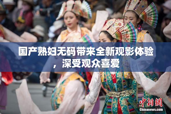 国产熟妇无码带来全新观影体验，深受观众喜爱