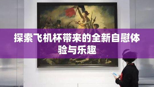 探索飞机杯带来的全新自慰体验与乐趣