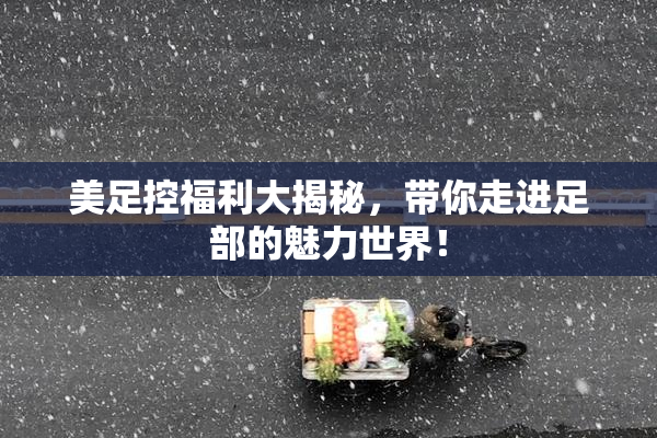 美足控福利大揭秘，带你走进足部的魅力世界！
