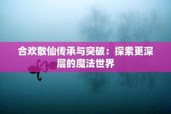 合欢散仙传承与突破：探索更深层的魔法世界