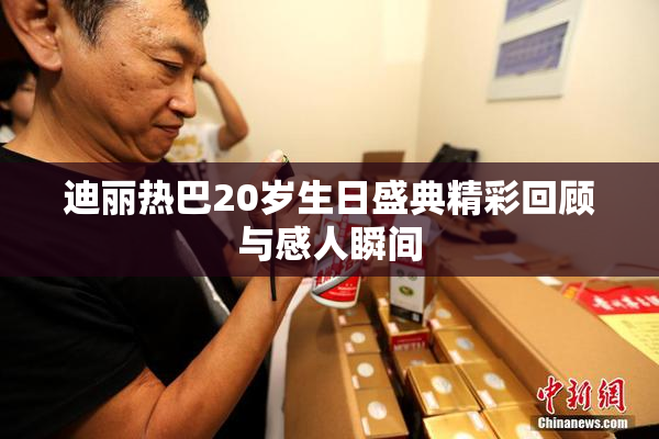 迪丽热巴20岁生日盛典精彩回顾与感人瞬间