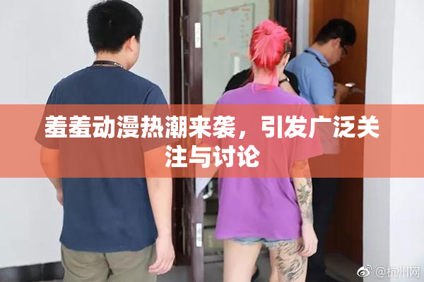 羞羞动漫热潮来袭，引发广泛关注与讨论