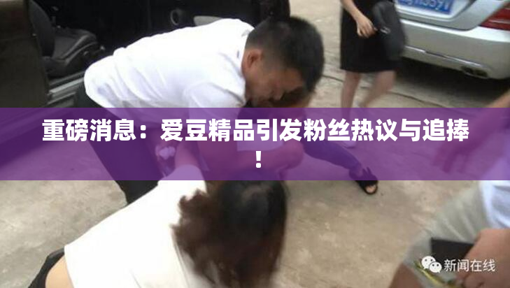重磅消息：爱豆精品引发粉丝热议与追捧！