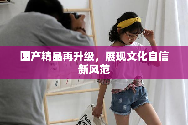 国产精品再升级，展现文化自信新风范