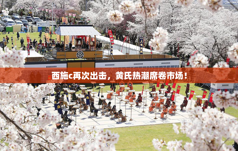 西施c再次出击，黄氏热潮席卷市场！