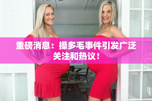 重磅消息：搡多毛事件引发广泛关注和热议！