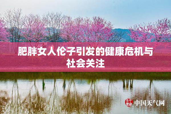 肥胖女人伦子引发的健康危机与社会关注