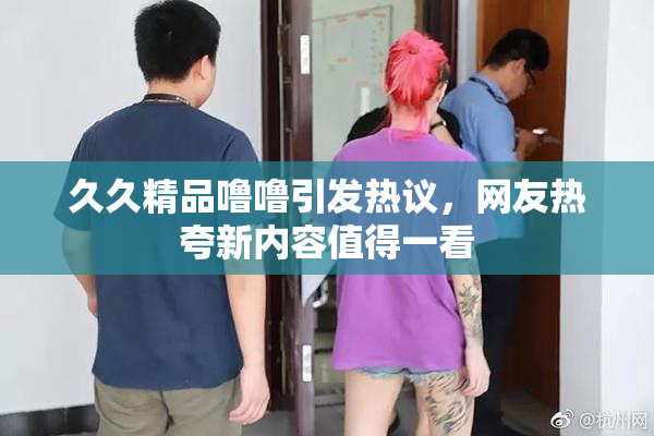 久久精品噜噜引发热议，网友热夸新内容值得一看
