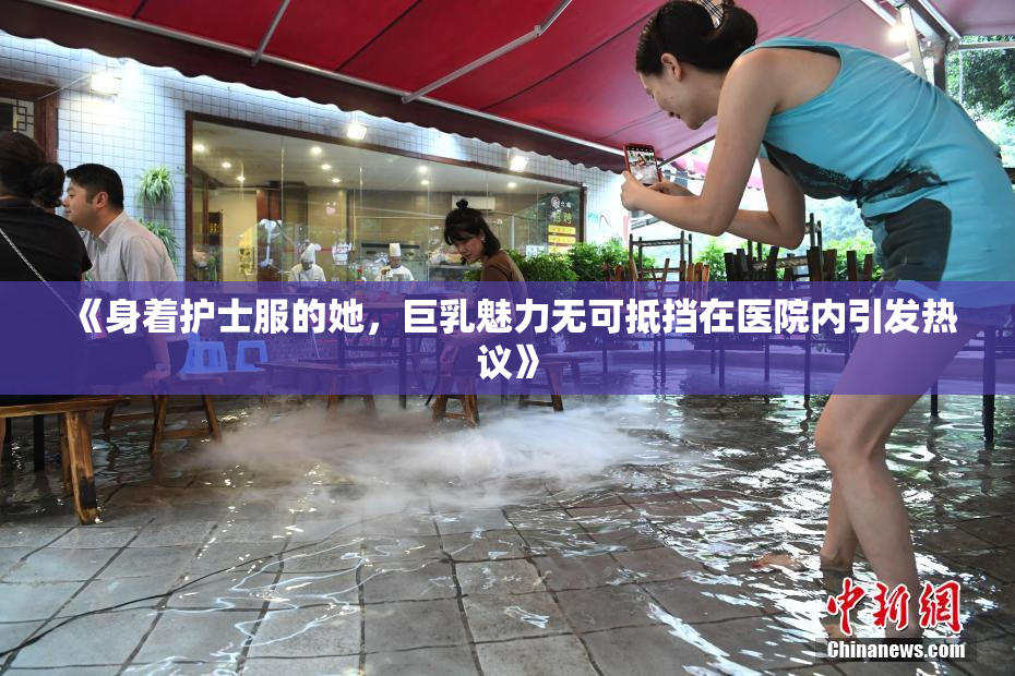 《身着护士服的她，巨乳魅力无可抵挡在医院内引发热议》