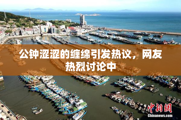 公钟涩涩的缠绵引发热议，网友热烈讨论中
