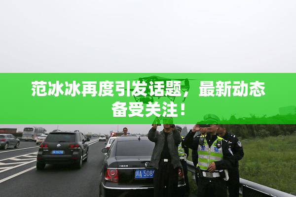 范冰冰再度引发话题，最新动态备受关注！