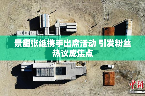 景甜张继携手出席活动 引发粉丝热议成焦点
