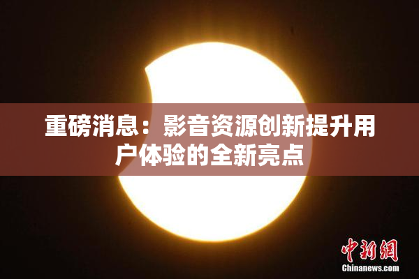 重磅消息：影音资源创新提升用户体验的全新亮点