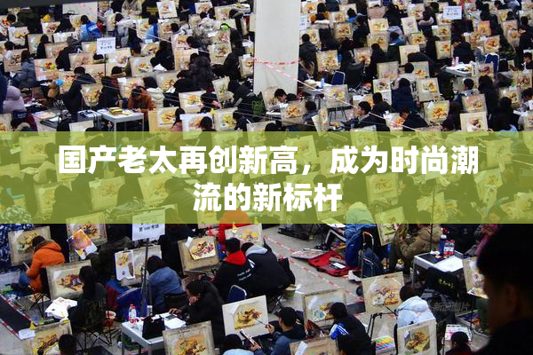 国产老太再创新高，成为时尚潮流的新标杆