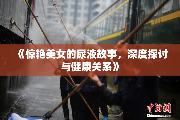《惊艳美女的尿液故事，深度探讨与健康关系》