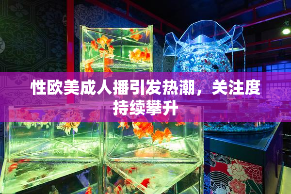 性欧美成人播引发热潮，关注度持续攀升