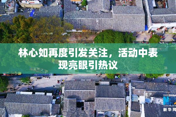 林心如再度引发关注，活动中表现亮眼引热议