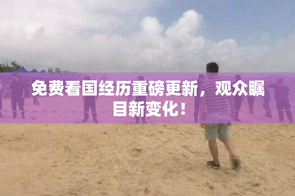 免费看国经历重磅更新，观众瞩目新变化！