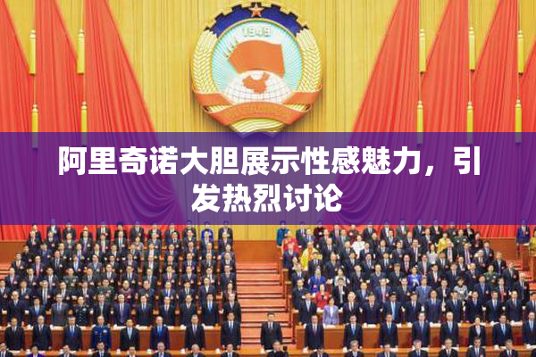 阿里奇诺大胆展示性感魅力，引发热烈讨论