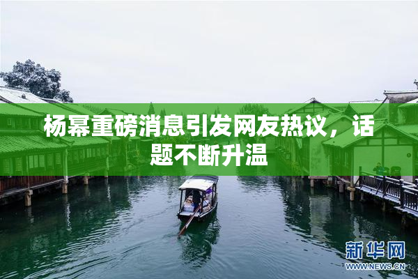 杨幂重磅消息引发网友热议，话题不断升温