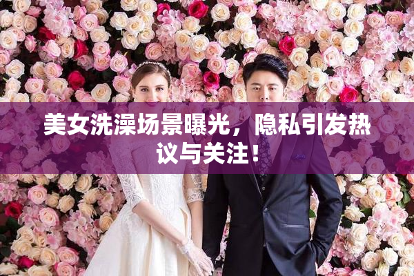 美女洗澡场景曝光，隐私引发热议与关注！