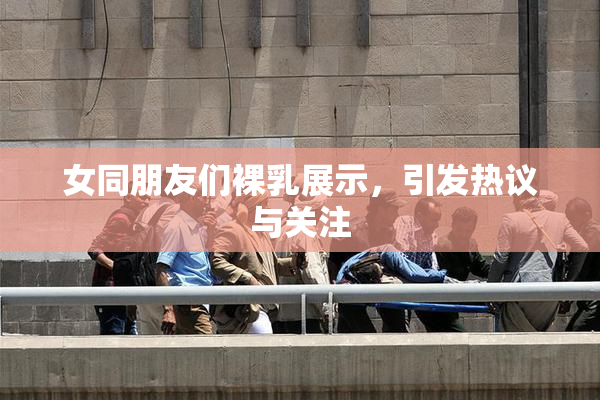 女同朋友们裸乳展示，引发热议与关注