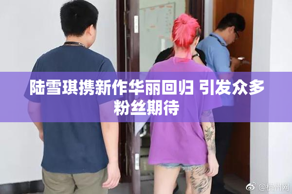 陆雪琪携新作华丽回归 引发众多粉丝期待