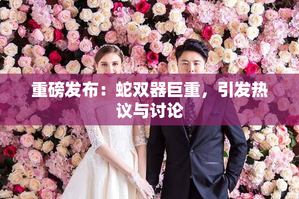 重磅发布：蛇双器巨重，引发热议与讨论