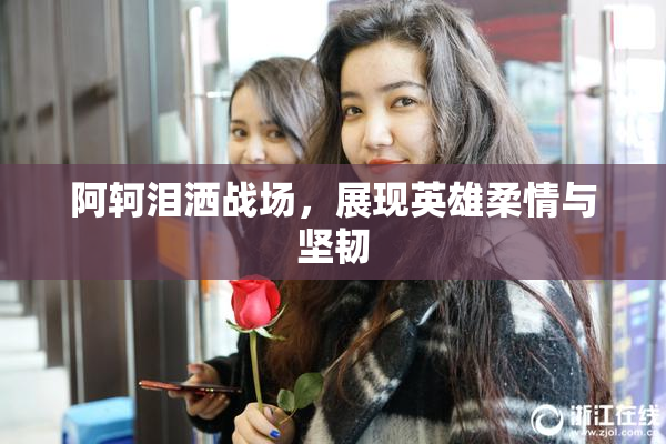 阿轲泪洒战场，展现英雄柔情与坚韧