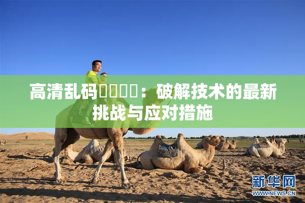 高清乱码❌‌❌‌：破解技术的最新挑战与应对措施