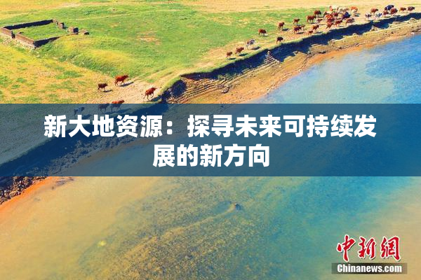 新大地资源：探寻未来可持续发展的新方向