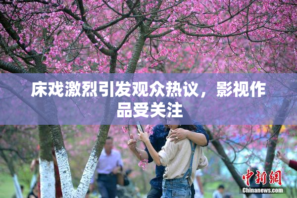 床戏激烈引发观众热议，影视作品受关注