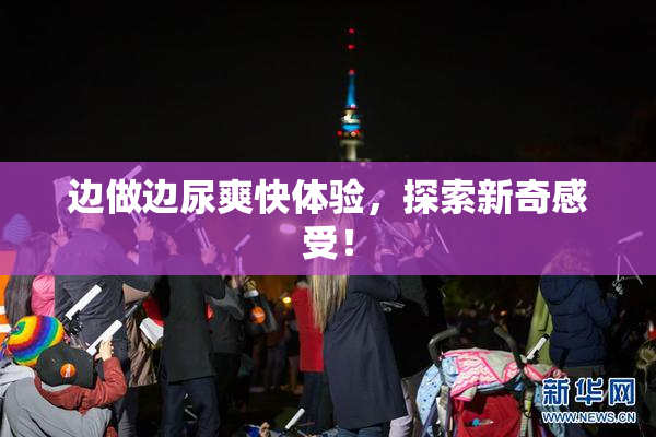 边做边尿爽快体验，探索新奇感受！