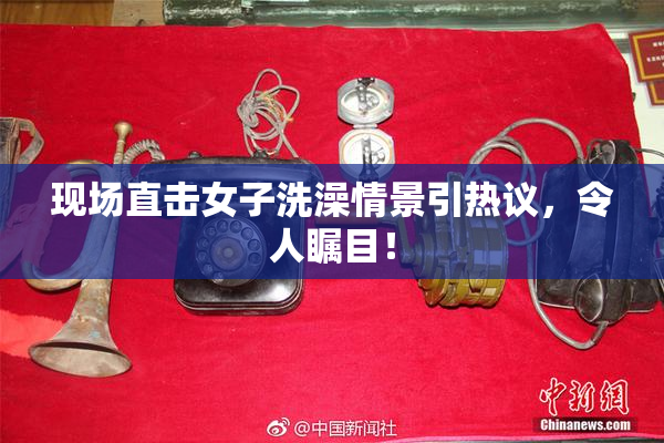 现场直击女子洗澡情景引热议，令人瞩目！