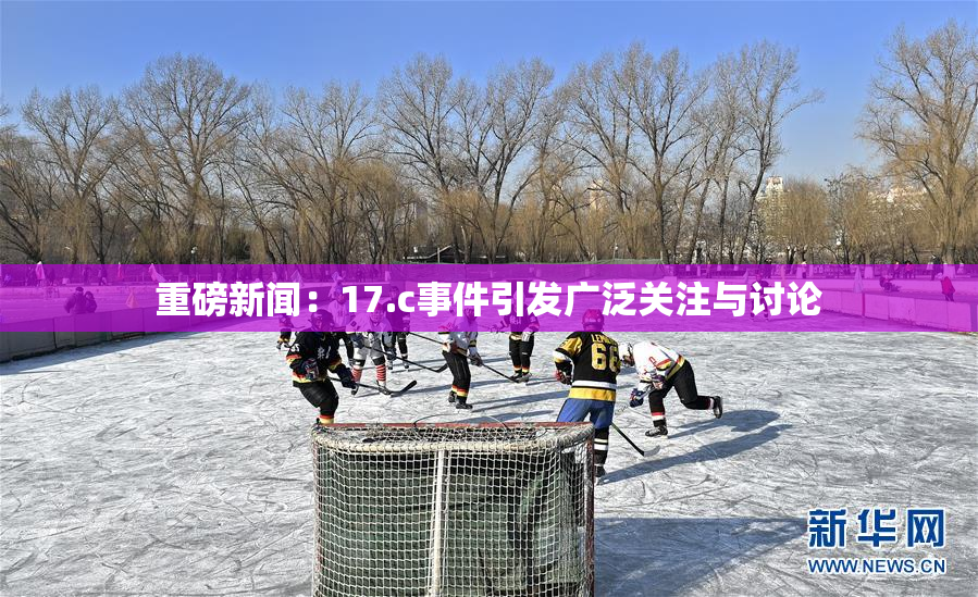 重磅新闻：17.c事件引发广泛关注与讨论