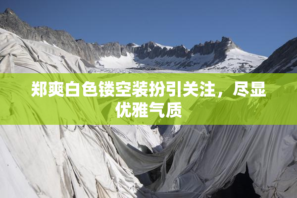 郑爽白色镂空装扮引关注，尽显优雅气质