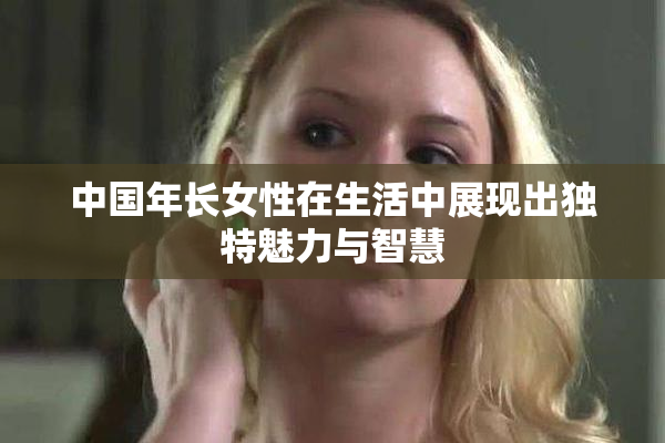 中国年长女性在生活中展现出独特魅力与智慧